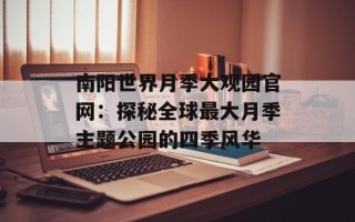 南阳世界月季大观园官网：探秘全球最大月季主题公园的四季风华