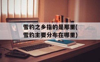 雪豹之乡指的是那里(雪豹主要分布在哪里)