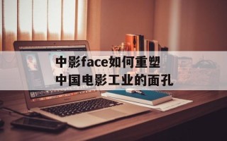 中影face如何重塑中国电影工业的面孔
