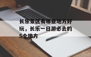 长乐景区有哪些地方好玩，长乐一日游必去的5个地方