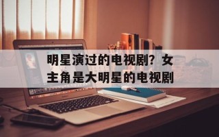 明星演过的电视剧？女主角是大明星的电视剧