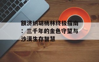 额济纳胡杨林终极指南：三千年的金色守望与沙漠生存智慧