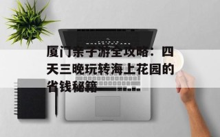 厦门亲子游全攻略：四天三晚玩转海上花园的省钱秘籍
