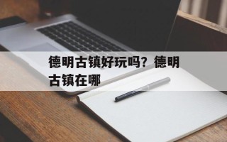 德明古镇好玩吗？德明古镇在哪