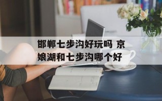 邯郸七步沟好玩吗 京娘湖和七步沟哪个好