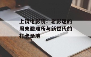 上饶电影院：老影迷的周末避难所与新世代的打卡圣地
