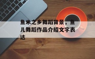 鱼米之乡舞蹈背景，鱼儿舞蹈作品介绍文字表达