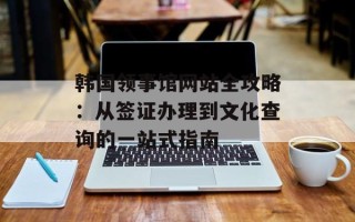 韩国领事馆网站全攻略：从签证办理到文化查询的一站式指南