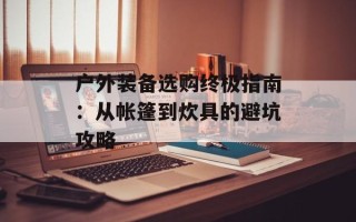 户外装备选购终极指南：从帐篷到炊具的避坑攻略