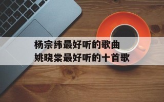 杨宗纬最好听的歌曲 姚晓棠最好听的十首歌