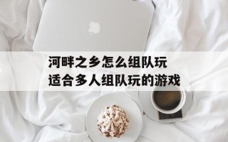 河畔之乡怎么组队玩 适合多人组队玩的游戏