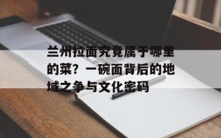 兰州拉面究竟属于哪里的菜？一碗面背后的地域之争与文化密码