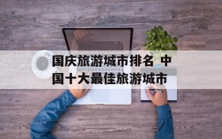 国庆旅游城市排名 中国十大最佳旅游城市