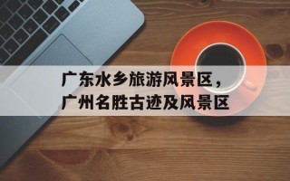 广东水乡旅游风景区，广州名胜古迹及风景区