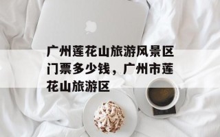 广州莲花山旅游风景区门票多少钱，广州市莲花山旅游区