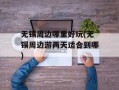 无锡周边哪里好玩(无锡周边游两天适合到哪)