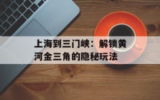 上海到三门峡：解锁黄河金三角的隐秘玩法