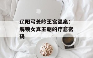 辽阳弓长岭王宫温泉：解锁女真王朝的疗愈密码
