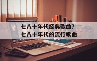 七八十年代经典歌曲？七八十年代的流行歌曲