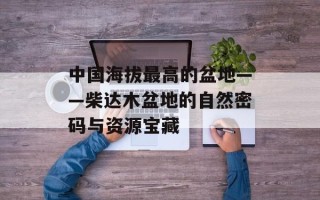 中国海拔最高的盆地——柴达木盆地的自然密码与资源宝藏