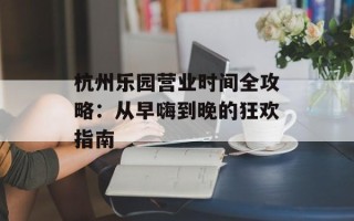 杭州乐园营业时间全攻略：从早嗨到晚的狂欢指南
