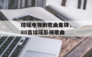 琼瑶电视剧歌曲集锦，80首琼瑶影视歌曲