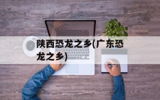陕西恐龙之乡(广东恐龙之乡)