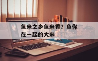 鱼米之乡鱼米香？鱼你在一起的大米