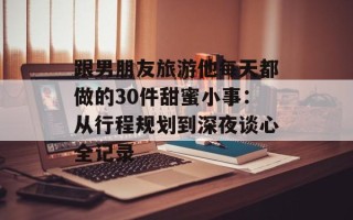 跟男朋友旅游他每天都做的30件甜蜜小事：从行程规划到深夜谈心全记录