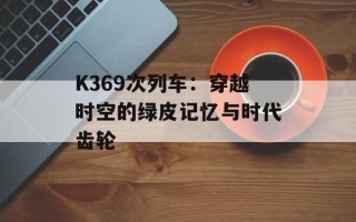K369次列车：穿越时空的绿皮记忆与时代齿轮