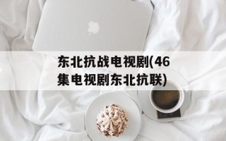 东北抗战电视剧(46集电视剧东北抗联)