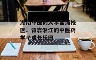 湖南中医药大学含浦校区：背靠湘江的中医药学子成长乐园