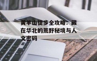 黄羊山徒步全攻略：藏在华北的荒野秘境与人文密码