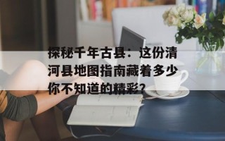 探秘千年古县：这份清河县地图指南藏着多少你不知道的精彩？