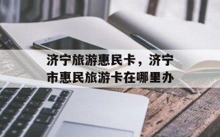 济宁旅游惠民卡，济宁市惠民旅游卡在哪里办