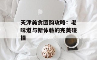 天津美食团购攻略：老味道与新体验的完美碰撞