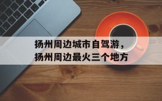 扬州周边城市自驾游，扬州周边最火三个地方