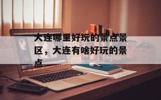 大连哪里好玩的景点景区，大连有啥好玩的景点