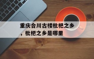 重庆合川古楼枇杷之乡，枇杷之乡是哪里