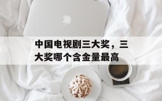 中国电视剧三大奖，三大奖哪个含金量最高