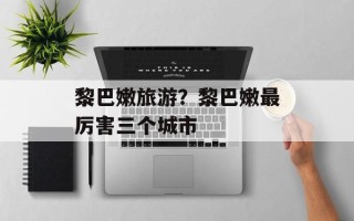 黎巴嫩旅游？黎巴嫩最厉害三个城市