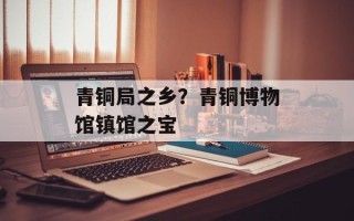 青铜局之乡？青铜博物馆镇馆之宝