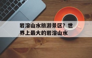 岩溶山水旅游景区？世界上最大的岩溶山水