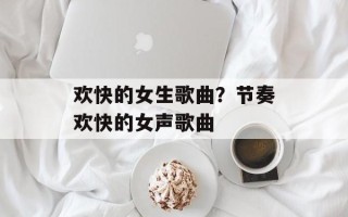 欢快的女生歌曲？节奏欢快的女声歌曲