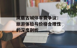 凤凰古城停车费争议：旅游体验与价格合理性的深度剖析