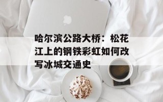 哈尔滨公路大桥：松花江上的钢铁彩虹如何改写冰城交通史