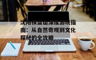 沈阳棋盘山深度游玩指南：从自然奇观到文化探秘的全攻略