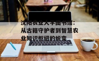 沈阳农业大学图书馆：从古籍守护者到智慧农业知识枢纽的蜕变