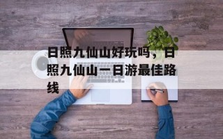 日照九仙山好玩吗，日照九仙山一日游最佳路线