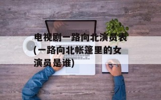 电视剧一路向北演员表(一路向北帐篷里的女演员是谁)